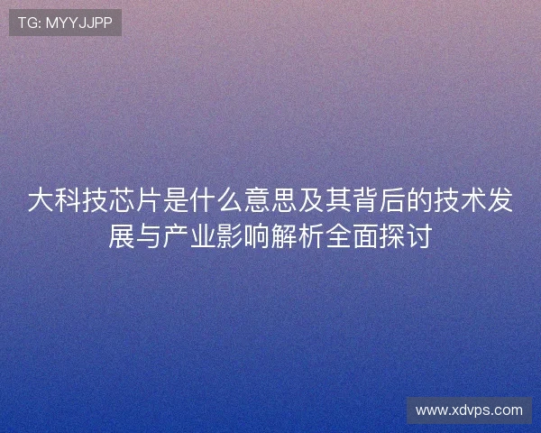 大科技芯片是什么意思及其背后的技术发展与产业影响解析全面探讨